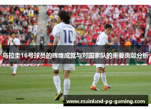 乌拉圭16号球员的辉煌成就与对国家队的重要贡献分析 乌拉圭16号球员的辉煌成就与对国家队的重要贡献分析