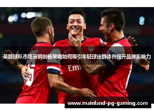 英超球队市场营销创新策略如何吸引年轻球迷群体并提升品牌影响力