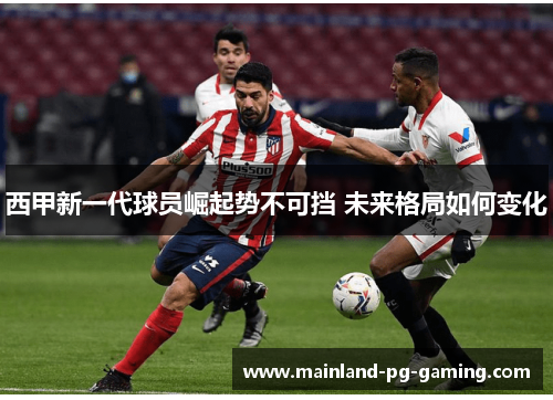 西甲新一代球员崛起势不可挡 未来格局如何变化