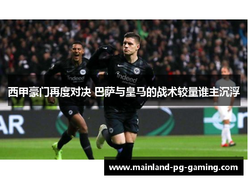 西甲豪门再度对决 巴萨与皇马的战术较量谁主沉浮