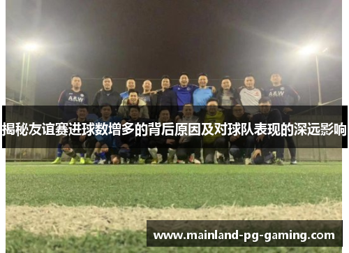 揭秘友谊赛进球数增多的背后原因及对球队表现的深远影响