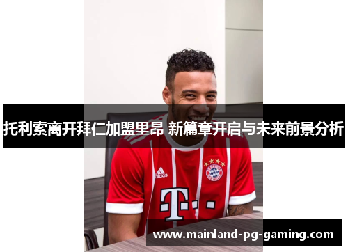 托利索离开拜仁加盟里昂 新篇章开启与未来前景分析 托利索离开拜仁加盟里昂 新篇章开启与未来前景分析