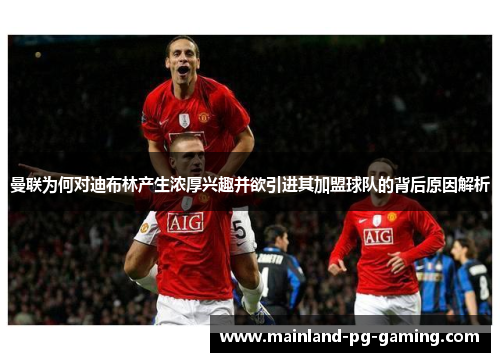 曼联为何对迪布林产生浓厚兴趣并欲引进其加盟球队的背后原因解析